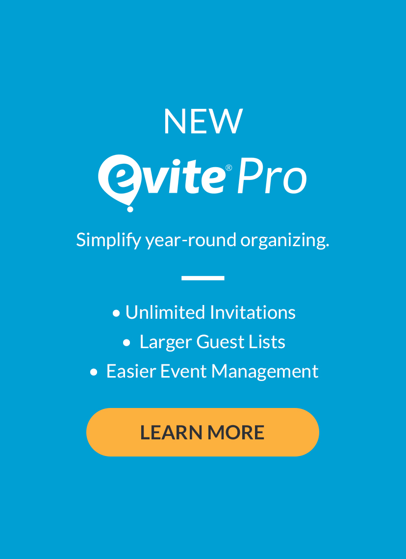 Introducing Evite Pro. Simplify year-round organizing with unlimited invitations and larger guest lists. LEARN MORE!