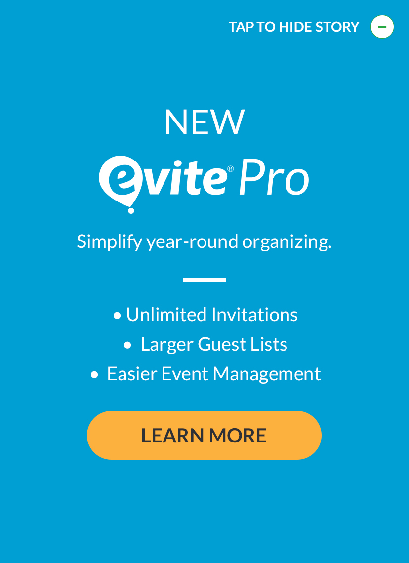 Introducing Evite Pro. Simplify year-round organizing with unlimited invitations and larger guest lists. LEARN MORE!