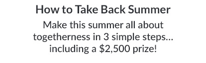 HOW TO TAKE BACK SUMMER. Make this summer all about togetherness in 3 simple steps… including a $2,500 prize!