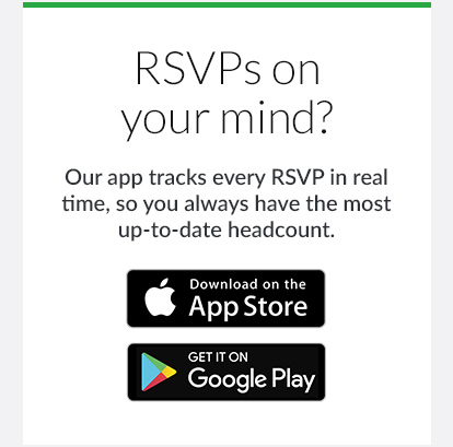 RSVPs on your mind? Our app tracks every RSVP in real time, so you always have the most up-to-date headcount. DOWNLOAD NOW!