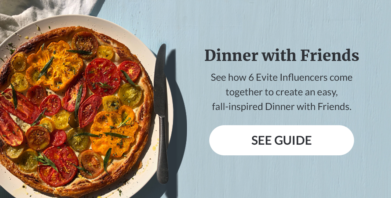 Dinner with Friends. See how 6 Evite Influencers come together to create an easy, fall-inspired Dinner with Friends. SEE GUIDE!