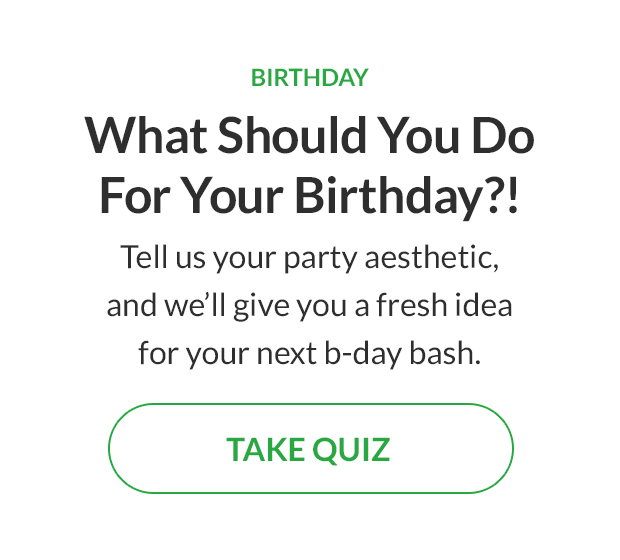 Tell us your party aesthetic, and we'll give you a fresh idea for your next b-day bash. TAKE QUIZ!