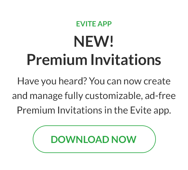Have you heard? You can now create and manage fully customizable, ad-free Premium Invitations in the Evite app. DOWNLOAD NOW!